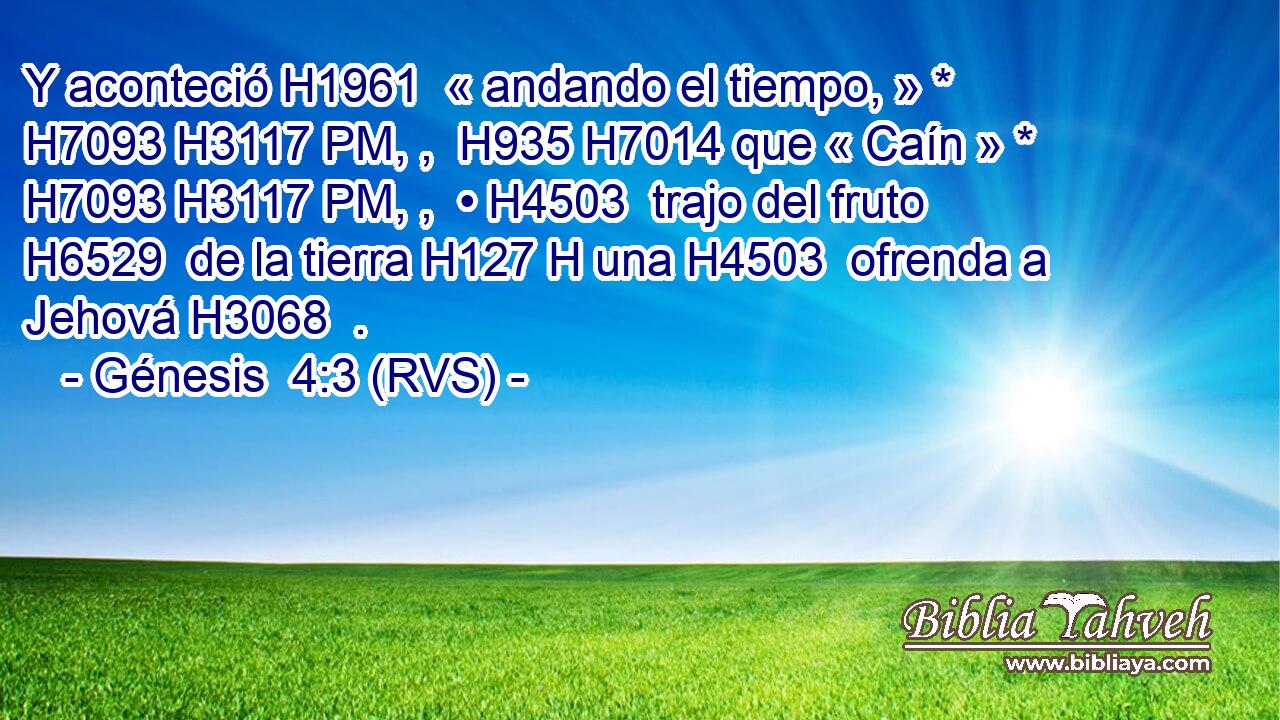Y aconteció H1961  « andando el tiempo, » * H7093 H3117 PM, ,  H935 H7014 que « Caín » * H7093 H3117 PM, ,  • H4503  trajo del fruto H6529  de la tierra H127 H una H4503  ofrenda a Jehová H3068  . 