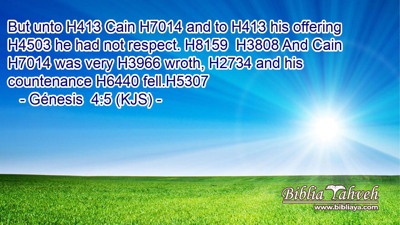 But unto H413 Cain H7014 and to H413 his offering H4503 he had not respect. H8159  H3808 And Cain H7014 was very H3966 wroth, H2734 and his countenance H6440 fell.H5307