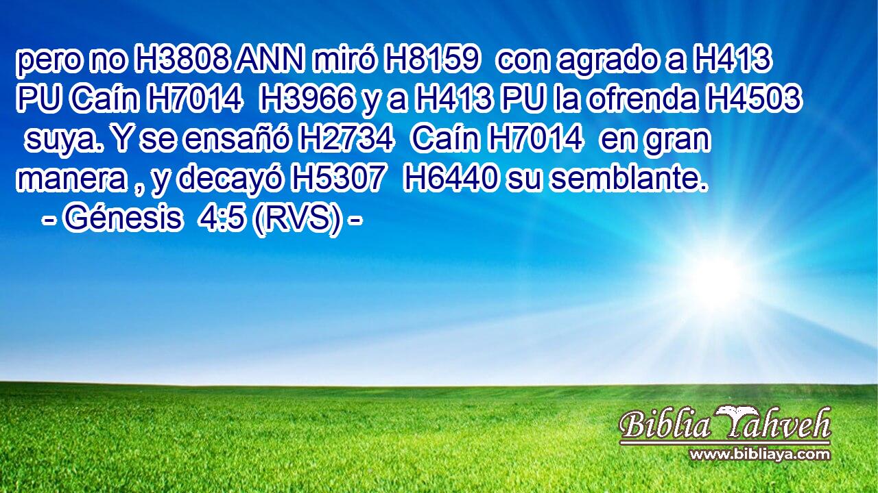 pero no H3808 ANN miró H8159  con agrado a H413 PU Caín H7014  H3966 y a H413 PU la ofrenda H4503  suya. Y se ensañó H2734  Caín H7014  en gran manera , y decayó H5307  H6440 su semblante. 