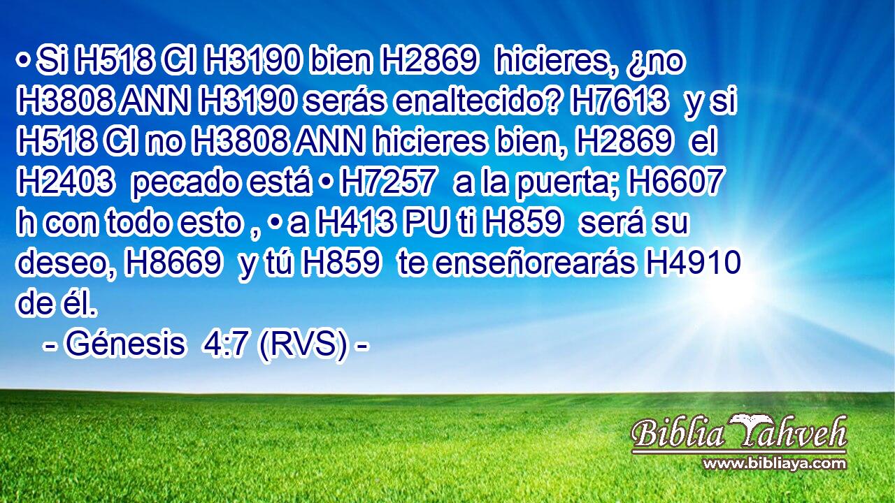 • Si H518 CI H3190 bien H2869  hicieres, ¿no H3808 ANN H3190 serás enaltecido? H7613  y si H518 CI no H3808 ANN hicieres bien, H2869  el H2403  pecado está • H7257  a la puerta; H6607 h con todo esto , • a H413 PU ti H859  será su deseo, H8669  y tú H859  te enseñorearás H4910  de él. 