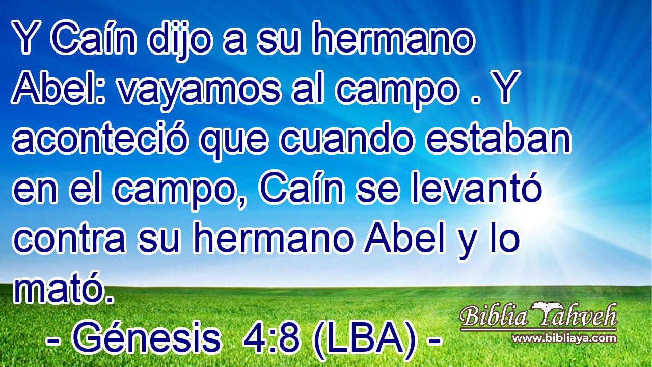 Y Caín dijo a su hermano Abel: vayamos al campo . Y aconteció que cuando estaban en el campo, Caín se levantó contra su hermano Abel y lo mató.