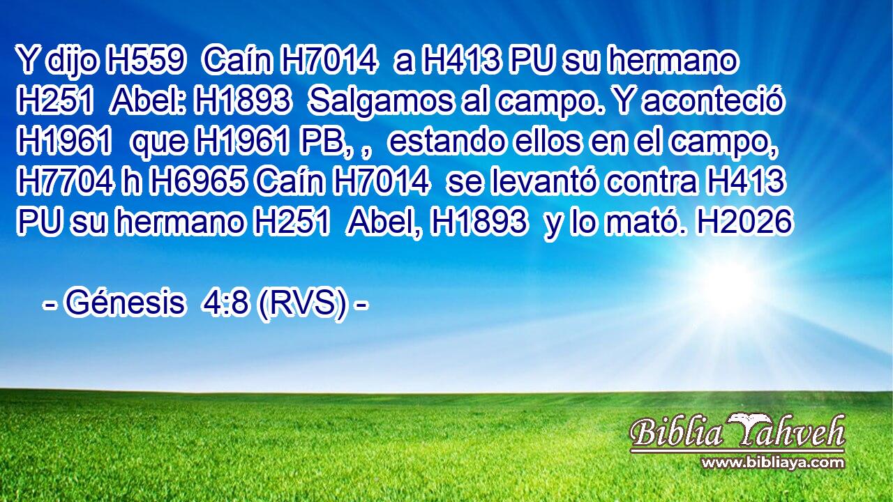 Y dijo H559  Caín H7014  a H413 PU su hermano H251  Abel: H1893  Salgamos al campo. Y aconteció H1961  que H1961 PB, ,  estando ellos en el campo, H7704 h H6965 Caín H7014  se levantó contra H413 PU su hermano H251  Abel, H1893  y lo mató. H2026  