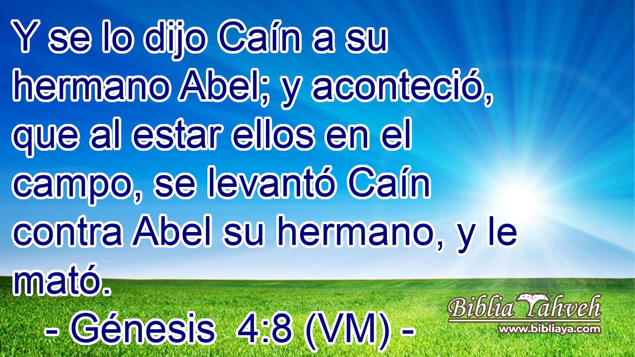  Y se lo dijo Caín a su hermano Abel; y aconteció, que al estar ellos en el campo, se levantó Caín contra Abel su hermano, y le mató. 
