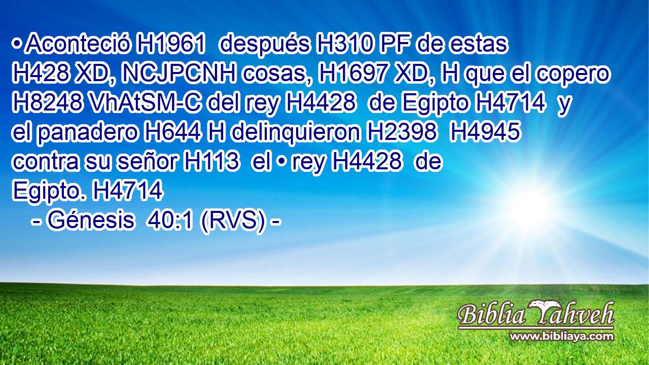 • Aconteció H1961  después H310 PF de estas H428 XD, NCJPCNH cosas, H1697 XD, H que el copero H8248 VhAtSM-C del rey H4428  de Egipto H4714  y el panadero H644 H delinquieron H2398  H4945 contra su señor H113  el • rey H4428  de Egipto. H4714  
