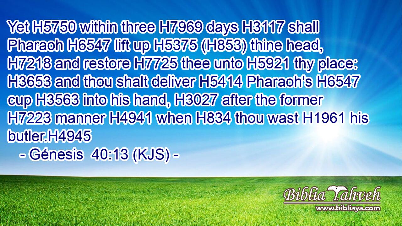 Yet H5750 within three H7969 days H3117 shall Pharaoh H6547 lift up H5375 (H853) thine head, H7218 and restore H7725 thee unto H5921 thy place: H3653 and thou shalt deliver H5414 Pharaoh's H6547 cup H3563 into his hand, H3027 after the former H7223 manner H4941 when H834 thou wast H1961 his butler.H4945