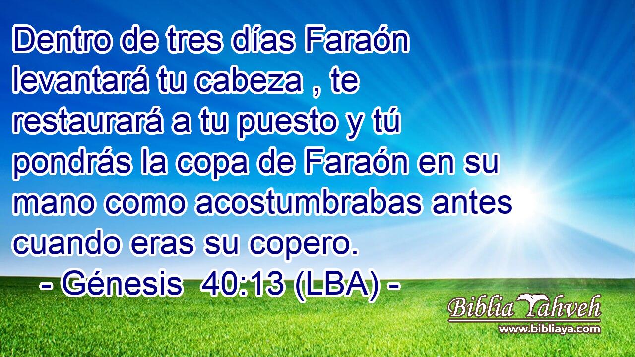 Dentro de tres días Faraón levantará tu cabeza , te restaurará a tu puesto y tú pondrás la copa de Faraón en su mano como acostumbrabas antes cuando eras su copero.