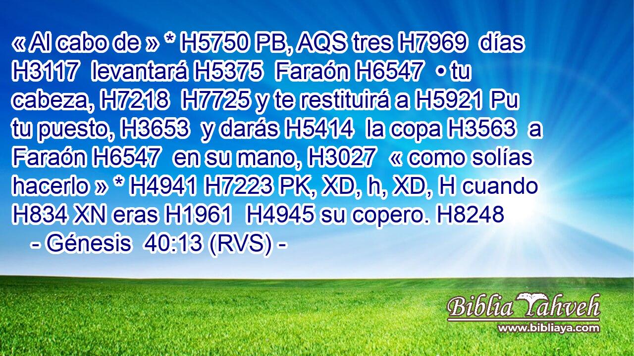 « Al cabo de » * H5750 PB, AQS tres H7969  días H3117  levantará H5375  Faraón H6547  • tu cabeza, H7218  H7725 y te restituirá a H5921 Pu tu puesto, H3653  y darás H5414  la copa H3563  a Faraón H6547  en su mano, H3027  « como solías hacerlo » * H4941 H7223 PK, XD, h, XD, H cuando H834 XN eras H1961  H4945 su copero. H8248  