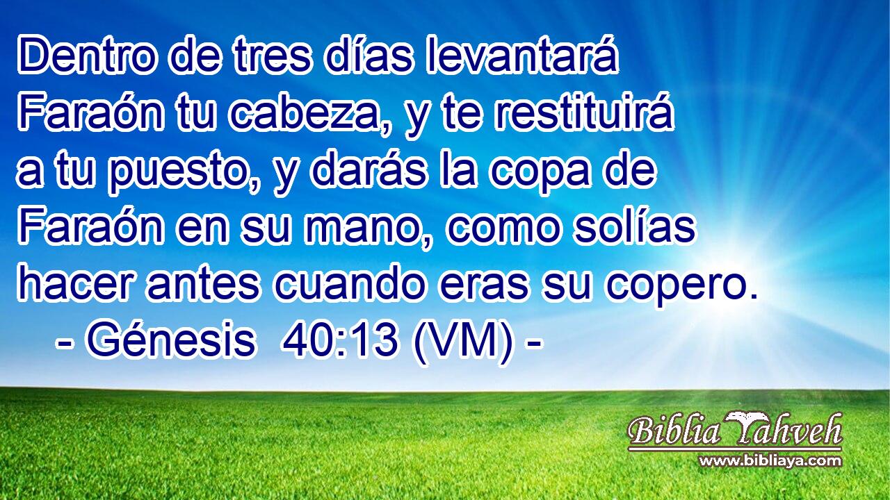  Dentro de tres días levantará Faraón tu cabeza, y te restituirá a tu puesto, y darás la copa de Faraón en su mano, como solías hacer antes cuando eras su copero. 