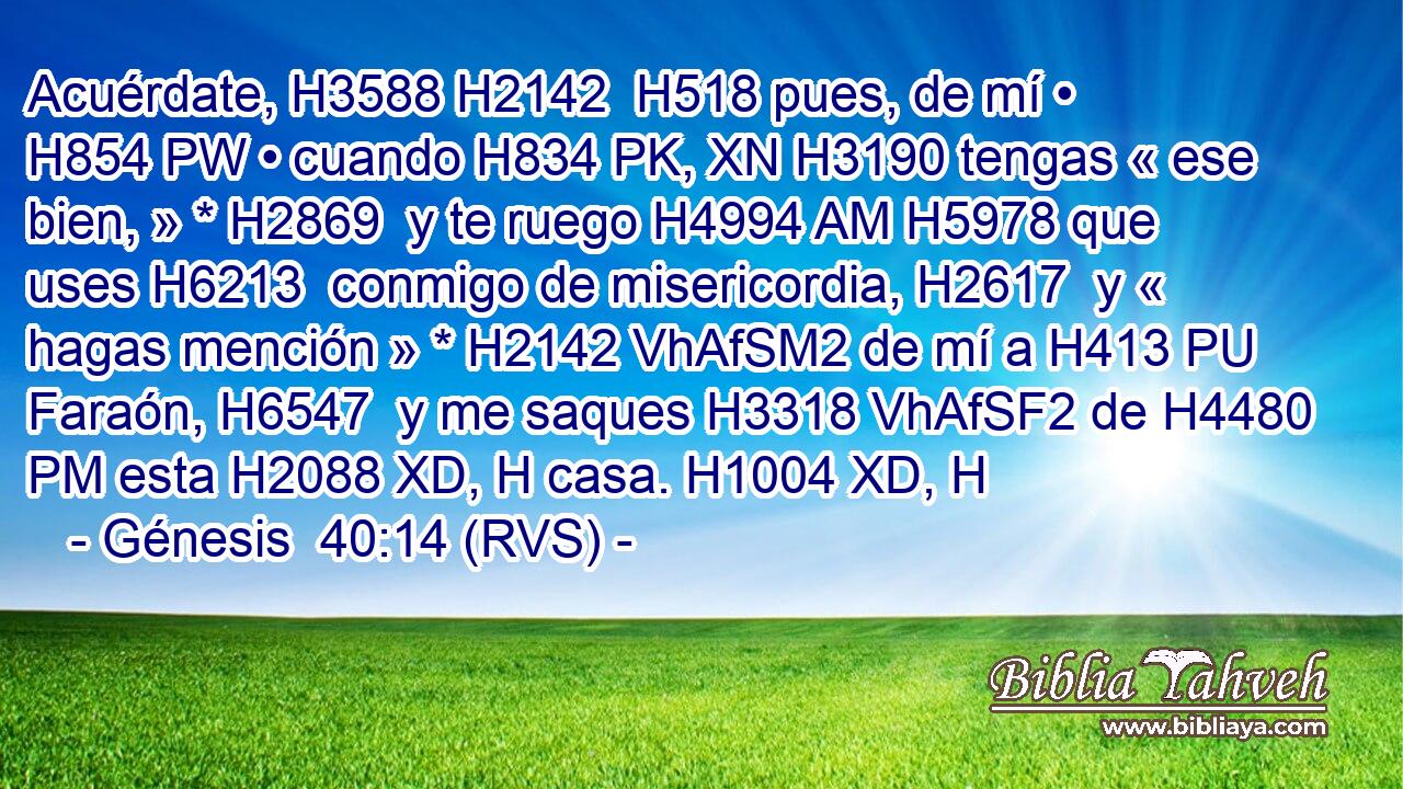 Acuérdate, H3588 H2142  H518 pues, de mí • H854 PW • cuando H834 PK, XN H3190 tengas « ese bien, » * H2869  y te ruego H4994 AM H5978 que uses H6213  conmigo de misericordia, H2617  y « hagas mención » * H2142 VhAfSM2 de mí a H413 PU Faraón, H6547  y me saques H3318 VhAfSF2 de H4480 PM esta H2088 XD, H casa. H1004 XD, H 