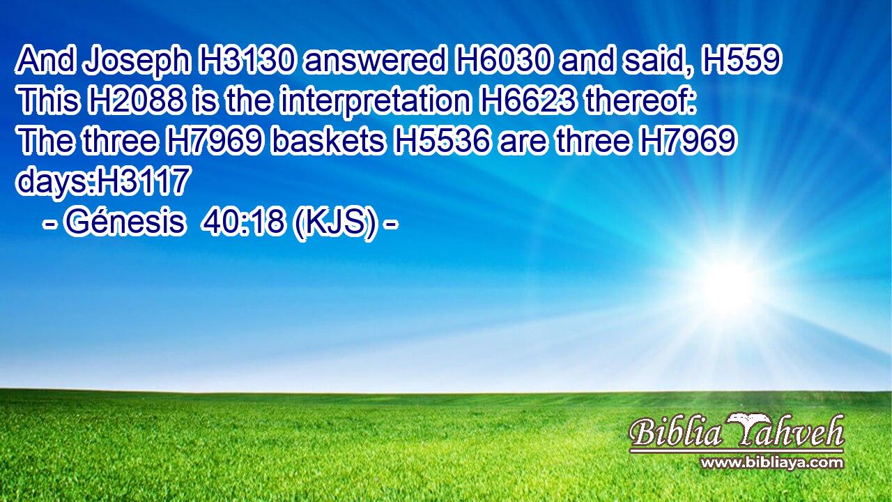 And Joseph H3130 answered H6030 and said, H559 This H2088 is the interpretation H6623 thereof: The three H7969 baskets H5536 are three H7969 days:H3117