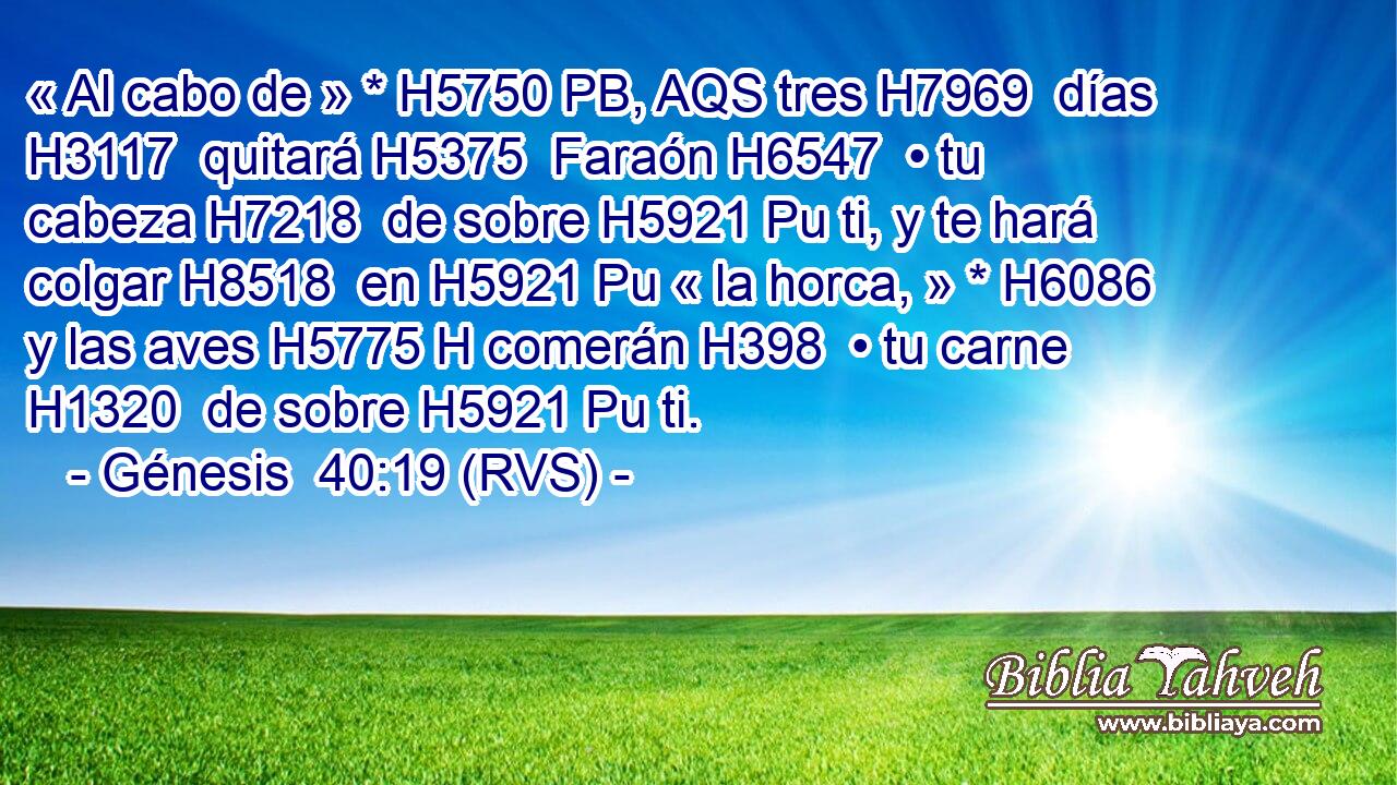 « Al cabo de » * H5750 PB, AQS tres H7969  días H3117  quitará H5375  Faraón H6547  • tu cabeza H7218  de sobre H5921 Pu ti, y te hará colgar H8518  en H5921 Pu « la horca, » * H6086  y las aves H5775 H comerán H398  • tu carne H1320  de sobre H5921 Pu ti. 