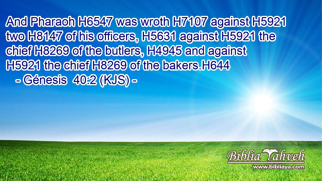 And Pharaoh H6547 was wroth H7107 against H5921 two H8147 of his officers, H5631 against H5921 the chief H8269 of the butlers, H4945 and against H5921 the chief H8269 of the bakers.H644