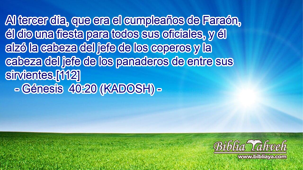  Al tercer día, que era el cumpleaños de Faraón, él dio una fiesta para todos sus oficiales, y él alzó la cabeza del jefe de los coperos y la cabeza del jefe de los panaderos de entre sus sirvientes.[112] 