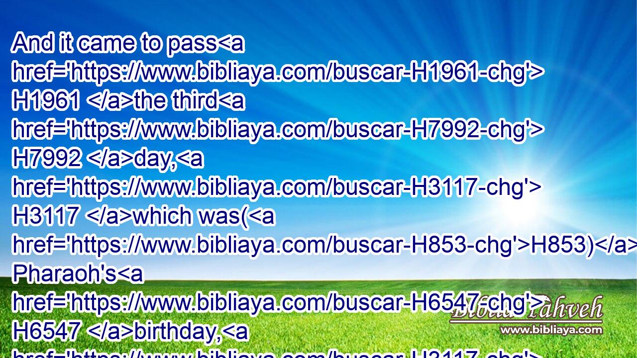 And it came to pass H1961 the third H7992 day, H3117 which was(H853) Pharaoh's H6547 birthday, H3117  H3205 that he made H6213 a feast H4960 unto all H3605 his servants: H5650 and he lifted up H5375 (H853) the head H7218 of the chief H8269 butler H4945 and of the chief H8269 baker H644 among H8432 his servants.H5650