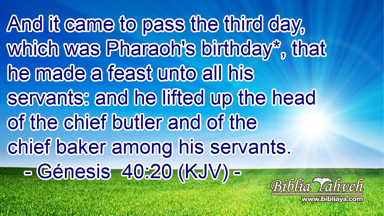 And it came to pass the third day, which was Pharaoh's birthday*, that he made a feast unto all his servants: and he lifted up the head of the chief butler and of the chief baker among his servants.