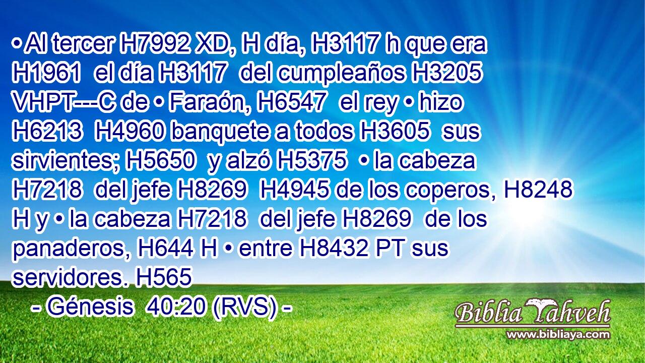 • Al tercer H7992 XD, H día, H3117 h que era H1961  el día H3117  del cumpleaños H3205 VHPT---C de • Faraón, H6547  el rey • hizo H6213  H4960 banquete a todos H3605  sus sirvientes; H5650  y alzó H5375  • la cabeza H7218  del jefe H8269  H4945 de los coperos, H8248 H y • la cabeza H7218  del jefe H8269  de los panaderos, H644 H • entre H8432 PT sus servidores. H565
