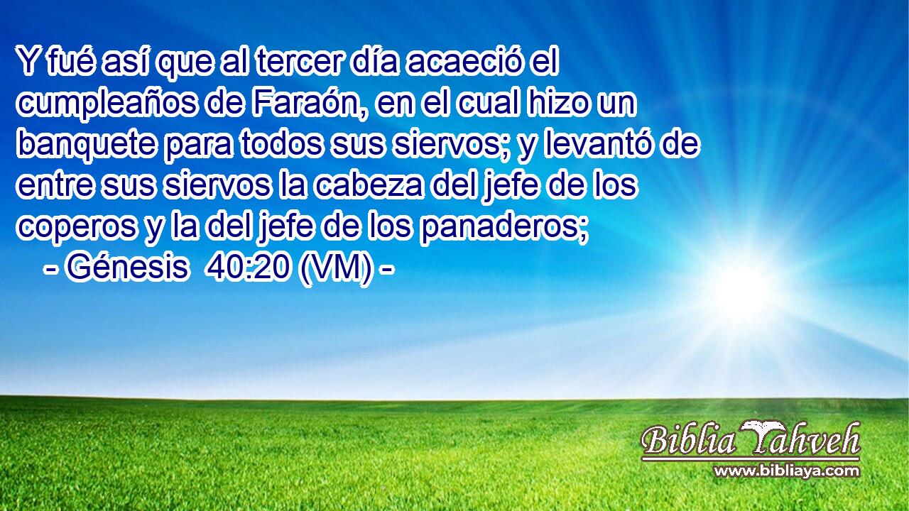  Y fué así que al tercer día acaeció el cumpleaños de Faraón, en el cual hizo un banquete para todos sus siervos; y levantó de entre sus siervos la cabeza del jefe de los coperos y la del jefe de los panaderos; 