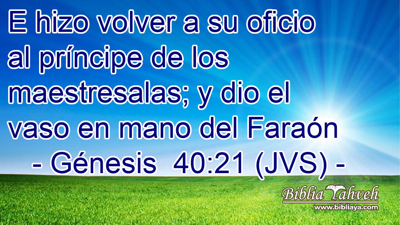 E hizo volver a su oficio al príncipe de los maestresalas; y dio el vaso en mano del Faraón