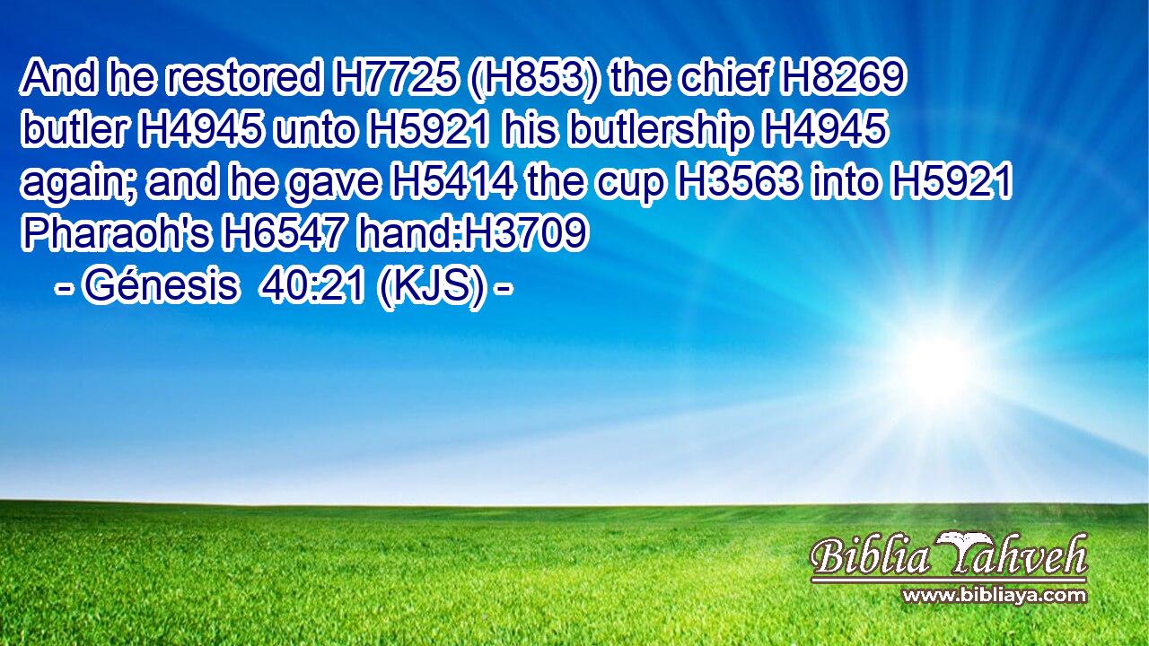 And he restored H7725 (H853) the chief H8269 butler H4945 unto H5921 his butlership H4945 again; and he gave H5414 the cup H3563 into H5921 Pharaoh's H6547 hand:H3709