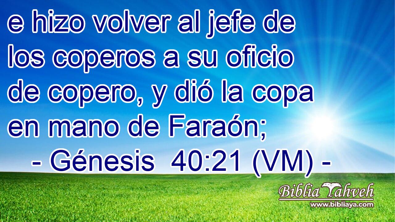  e hizo volver al jefe de los coperos a su oficio de copero, y dió la copa en mano de Faraón; 