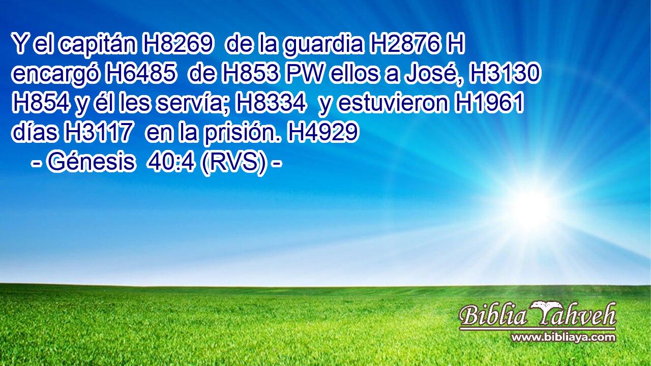 Y el capitán H8269  de la guardia H2876 H encargó H6485  de H853 PW ellos a José, H3130  H854 y él les servía; H8334  y estuvieron H1961  días H3117  en la prisión. H4929  