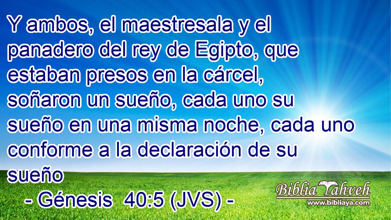 Y ambos, el maestresala y el panadero del rey de Egipto, que estaban presos en la cárcel, soñaron un sueño, cada uno su sueño en una misma noche, cada uno conforme a la declaración de su sueño