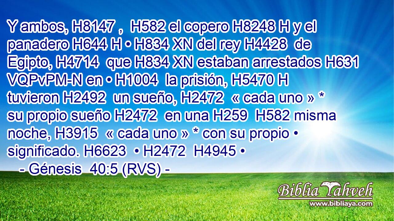 Y ambos, H8147 ,  H582 el copero H8248 H y el panadero H644 H • H834 XN del rey H4428  de Egipto, H4714  que H834 XN estaban arrestados H631 VQPvPM-N en • H1004  la prisión, H5470 H tuvieron H2492  un sueño, H2472  « cada uno » * su propio sueño H2472  en una H259  H582 misma noche, H3915  « cada uno » * con su propio • significado. H6623  • H2472  H4945 • 
