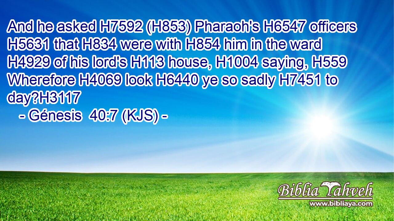 And he asked H7592 (H853) Pharaoh's H6547 officers H5631 that H834 were with H854 him in the ward H4929 of his lord's H113 house, H1004 saying, H559 Wherefore H4069 look H6440 ye so sadly H7451 to day?H3117
