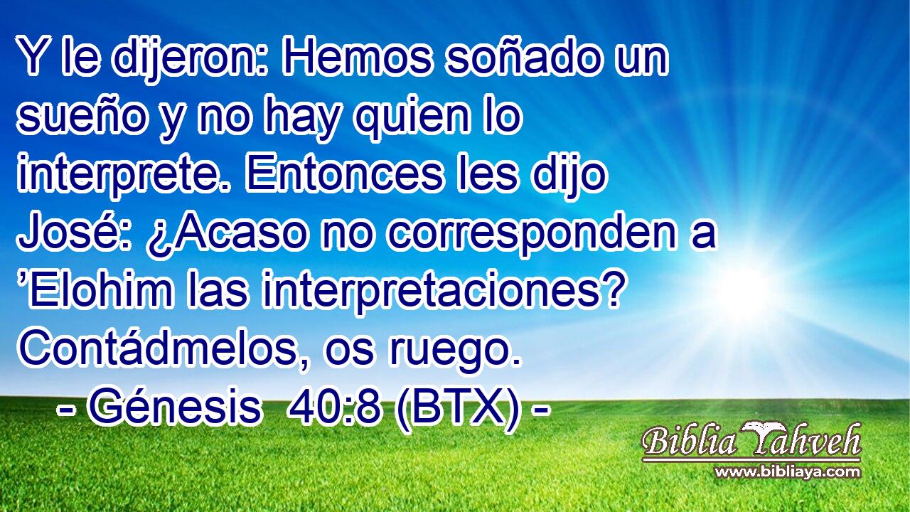 Y le dijeron: Hemos soñado un sueño y no hay quien lo interprete. Entonces les dijo José: ¿Acaso no corresponden a ’Elohim las interpretaciones? Contádmelos, os ruego.