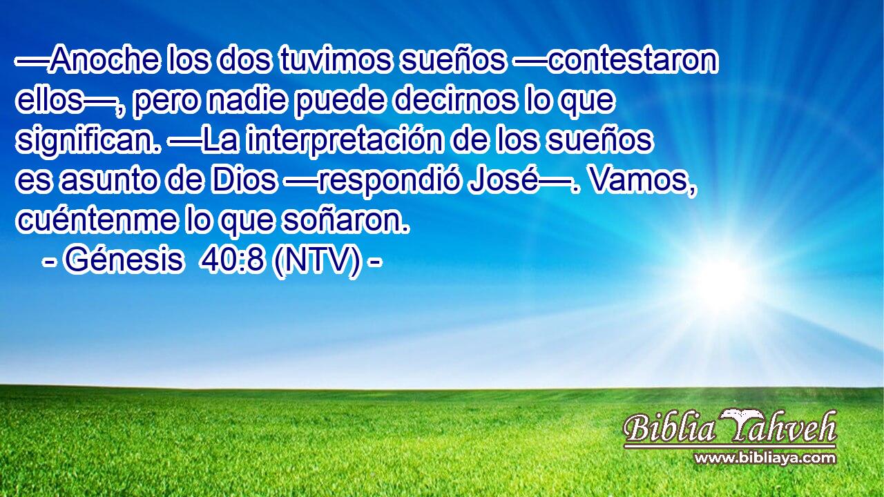 —Anoche los dos tuvimos sueños —contestaron ellos—, pero nadie puede decirnos lo que significan. —La interpretación de los sueños es asunto de Dios —respondió José—. Vamos, cuéntenme lo que soñaron.