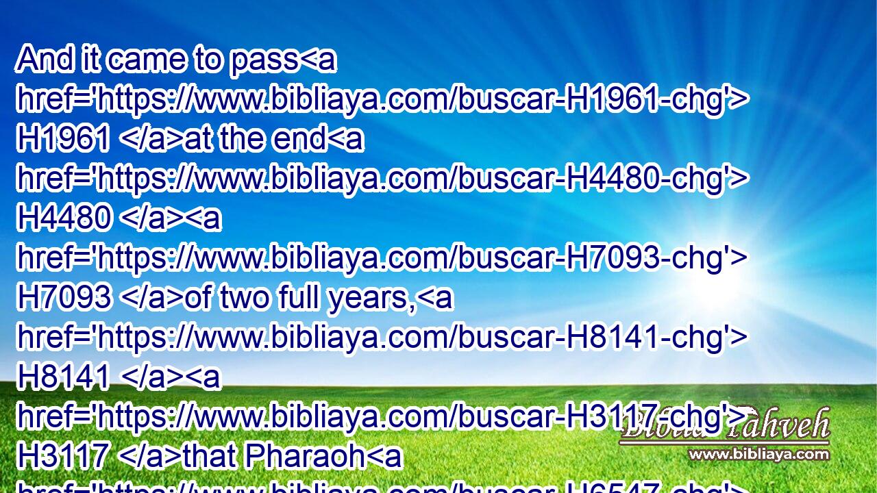 And it came to pass H1961 at the end H4480  H7093 of two full years, H8141  H3117 that Pharaoh H6547 dreamed: H2492 and, behold, H2009 he stood H5975 by H5921 the river.H2975