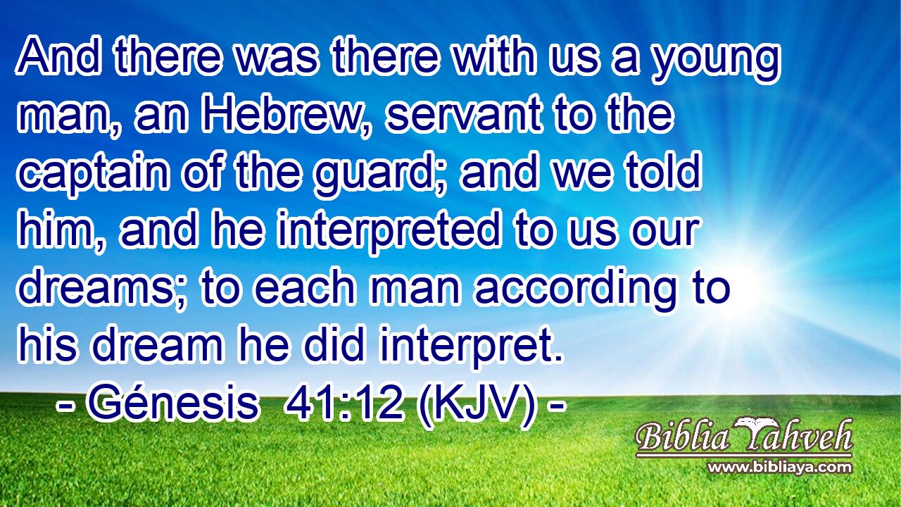 And there was there with us a young man, an Hebrew, servant to the captain of the guard; and we told him, and he interpreted to us our dreams; to each man according to his dream he did interpret.