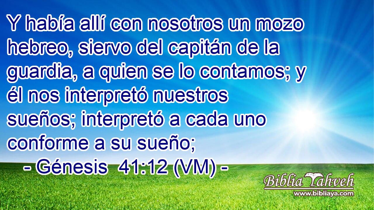  Y había allí con nosotros un mozo hebreo, siervo del capitán de la guardia, a quien se lo contamos; y él nos interpretó nuestros sueños; interpretó a cada uno conforme a su sueño; 