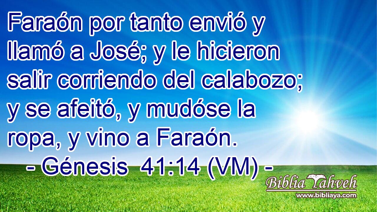  Faraón por tanto envió y llamó a José; y le hicieron salir corriendo del calabozo; y se afeitó, y mudóse la ropa, y vino a Faraón. 