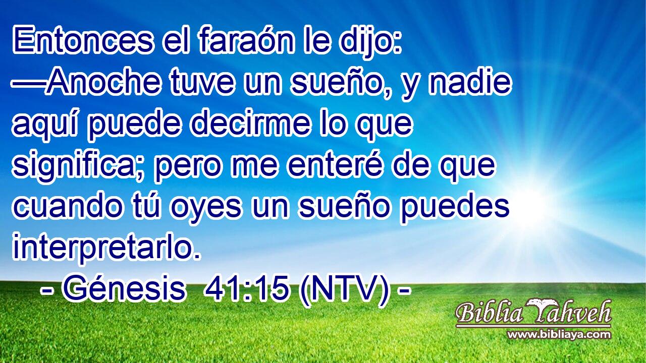 Entonces el faraón le dijo: —Anoche tuve un sueño, y nadie aquí puede decirme lo que significa; pero me enteré de que cuando tú oyes un sueño puedes interpretarlo.