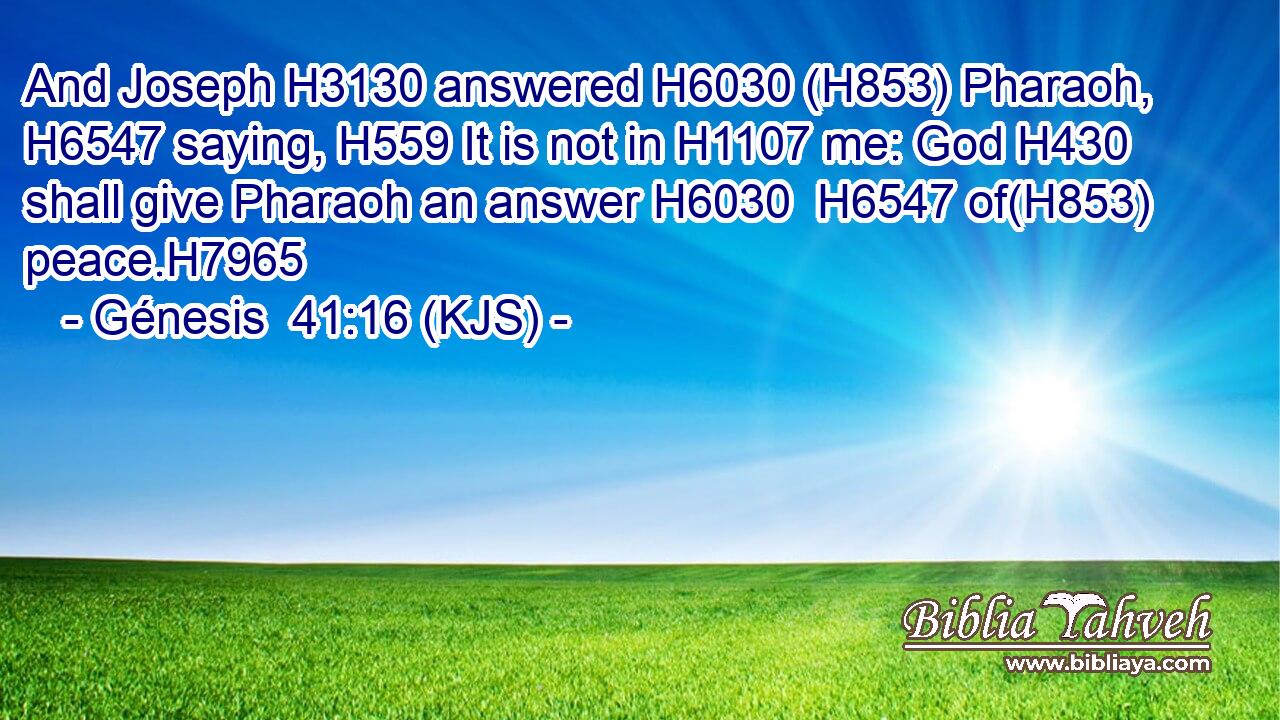 And Joseph H3130 answered H6030 (H853) Pharaoh, H6547 saying, H559 It is not in H1107 me: God H430 shall give Pharaoh an answer H6030  H6547 of(H853) peace.H7965