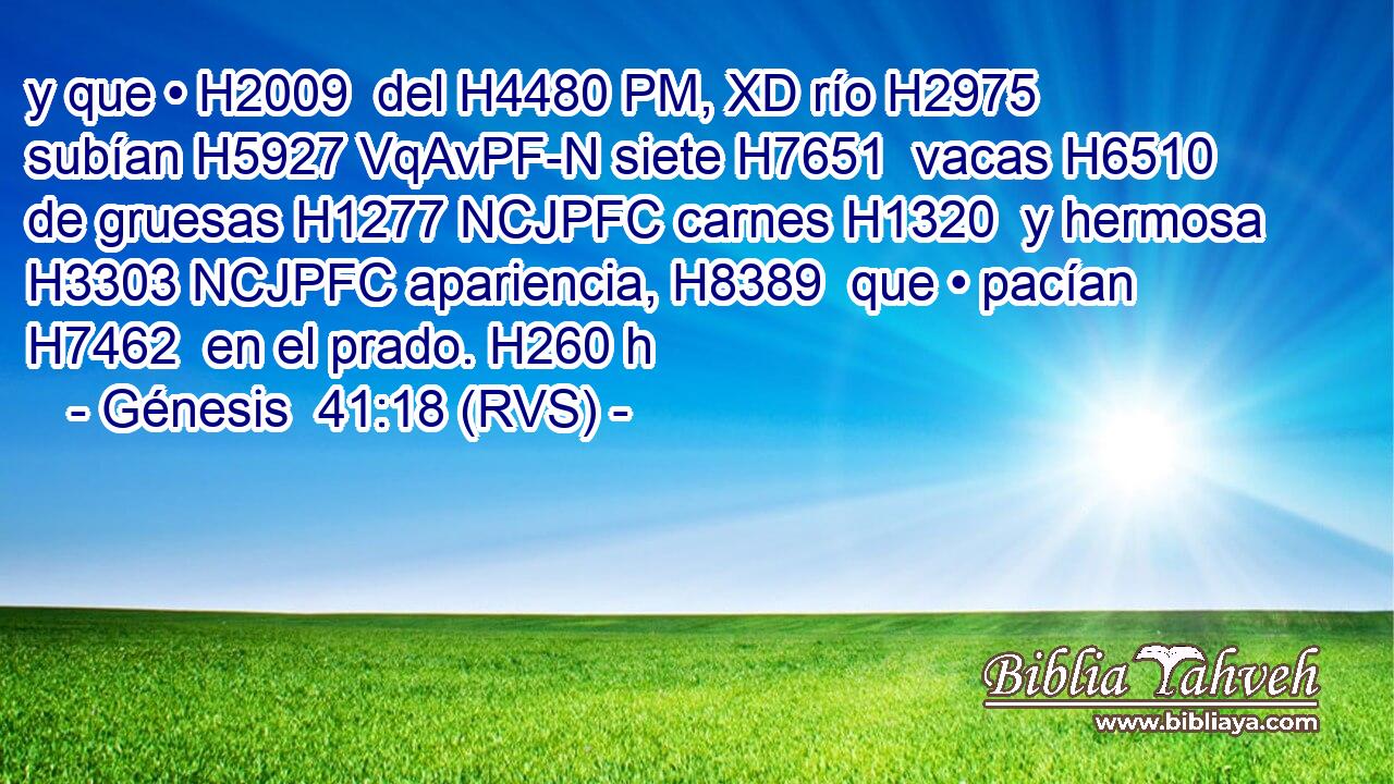 y que • H2009  del H4480 PM, XD río H2975  subían H5927 VqAvPF-N siete H7651  vacas H6510  de gruesas H1277 NCJPFC carnes H1320  y hermosa H3303 NCJPFC apariencia, H8389  que • pacían H7462  en el prado. H260 h 