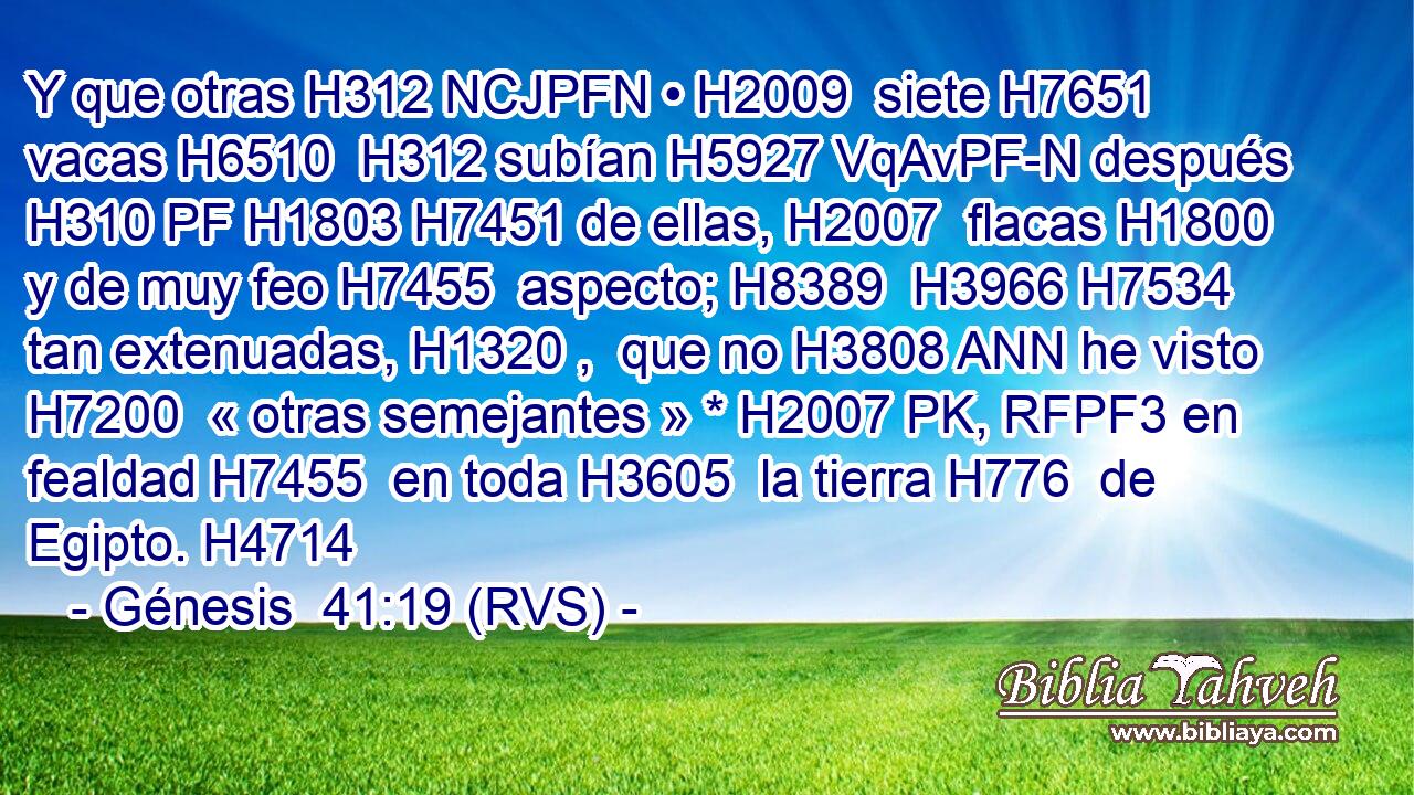 Y que otras H312 NCJPFN • H2009  siete H7651  vacas H6510  H312 subían H5927 VqAvPF-N después H310 PF H1803 H7451 de ellas, H2007  flacas H1800  y de muy feo H7455  aspecto; H8389  H3966 H7534 tan extenuadas, H1320 ,  que no H3808 ANN he visto H7200  « otras semejantes » * H2007 PK, RFPF3 en fealdad H7455  en toda H3605  la tierra H776  de Egipto. H4714  