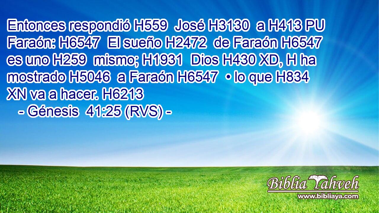 Entonces respondió H559  José H3130  a H413 PU Faraón: H6547  El sueño H2472  de Faraón H6547  es uno H259  mismo; H1931  Dios H430 XD, H ha mostrado H5046  a Faraón H6547  • lo que H834 XN va a hacer. H6213  