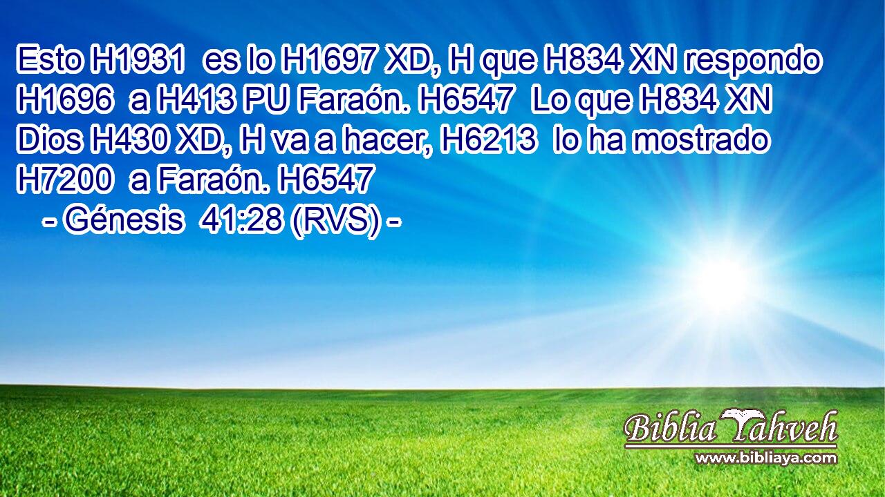 Esto H1931  es lo H1697 XD, H que H834 XN respondo H1696  a H413 PU Faraón. H6547  Lo que H834 XN Dios H430 XD, H va a hacer, H6213  lo ha mostrado H7200  a Faraón. H6547  
