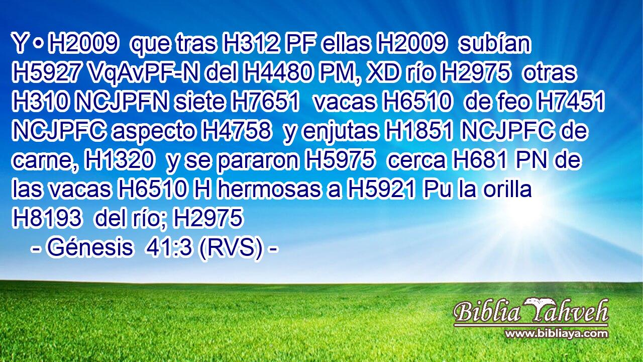 Y • H2009  que tras H312 PF ellas H2009  subían H5927 VqAvPF-N del H4480 PM, XD río H2975  otras H310 NCJPFN siete H7651  vacas H6510  de feo H7451 NCJPFC aspecto H4758  y enjutas H1851 NCJPFC de carne, H1320  y se pararon H5975  cerca H681 PN de las vacas H6510 H hermosas a H5921 Pu la orilla H8193  del río; H2975  