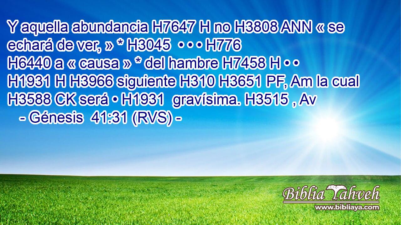 Y aquella abundancia H7647 H no H3808 ANN « se echará de ver, » * H3045  • • • H776  H6440 a « causa » * del hambre H7458 H • • H1931 H H3966 siguiente H310 H3651 PF, Am la cual H3588 CK será • H1931  gravísima. H3515 , Av 