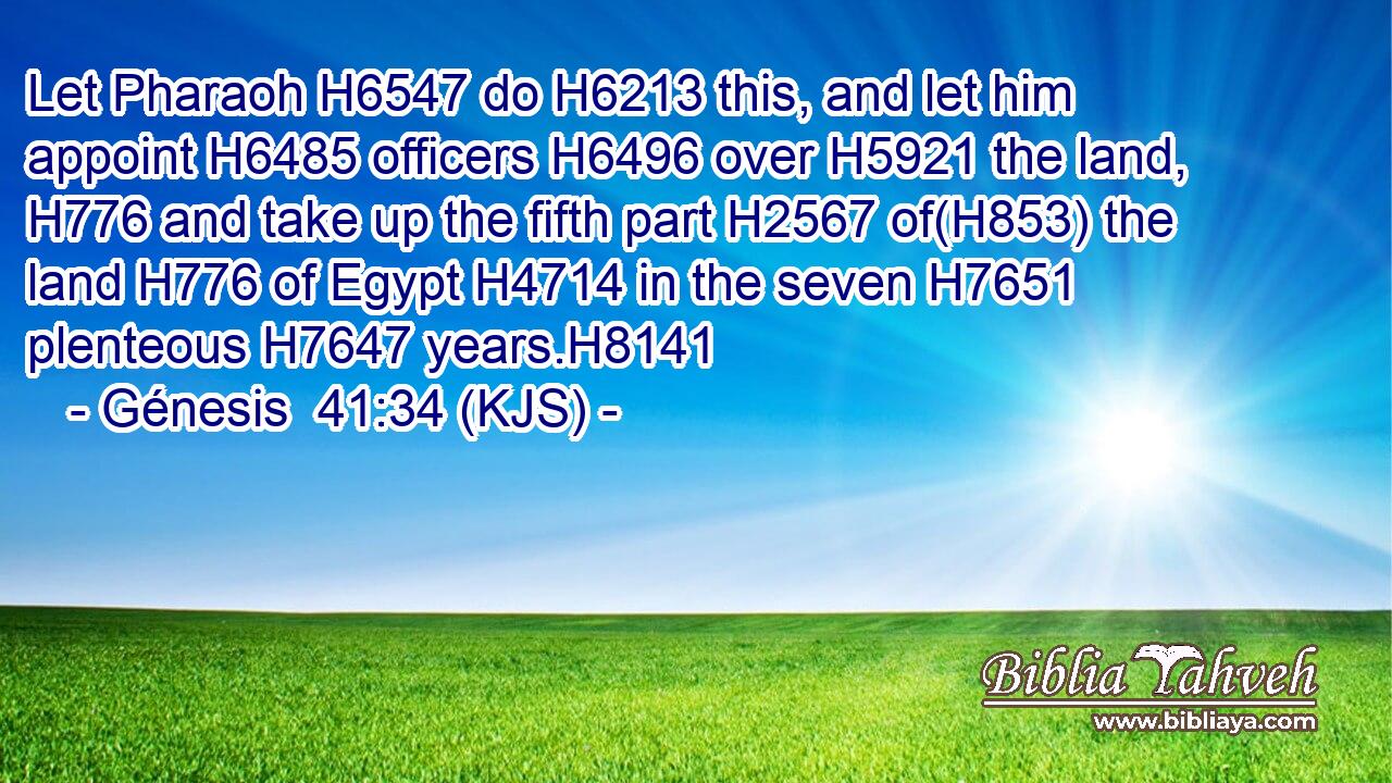 Let Pharaoh H6547 do H6213 this, and let him appoint H6485 officers H6496 over H5921 the land, H776 and take up the fifth part H2567 of(H853) the land H776 of Egypt H4714 in the seven H7651 plenteous H7647 years.H8141