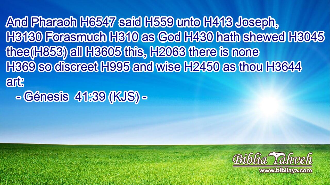 And Pharaoh H6547 said H559 unto H413 Joseph, H3130 Forasmuch H310 as God H430 hath shewed H3045 thee(H853) all H3605 this, H2063 there is none H369 so discreet H995 and wise H2450 as thou H3644 art: