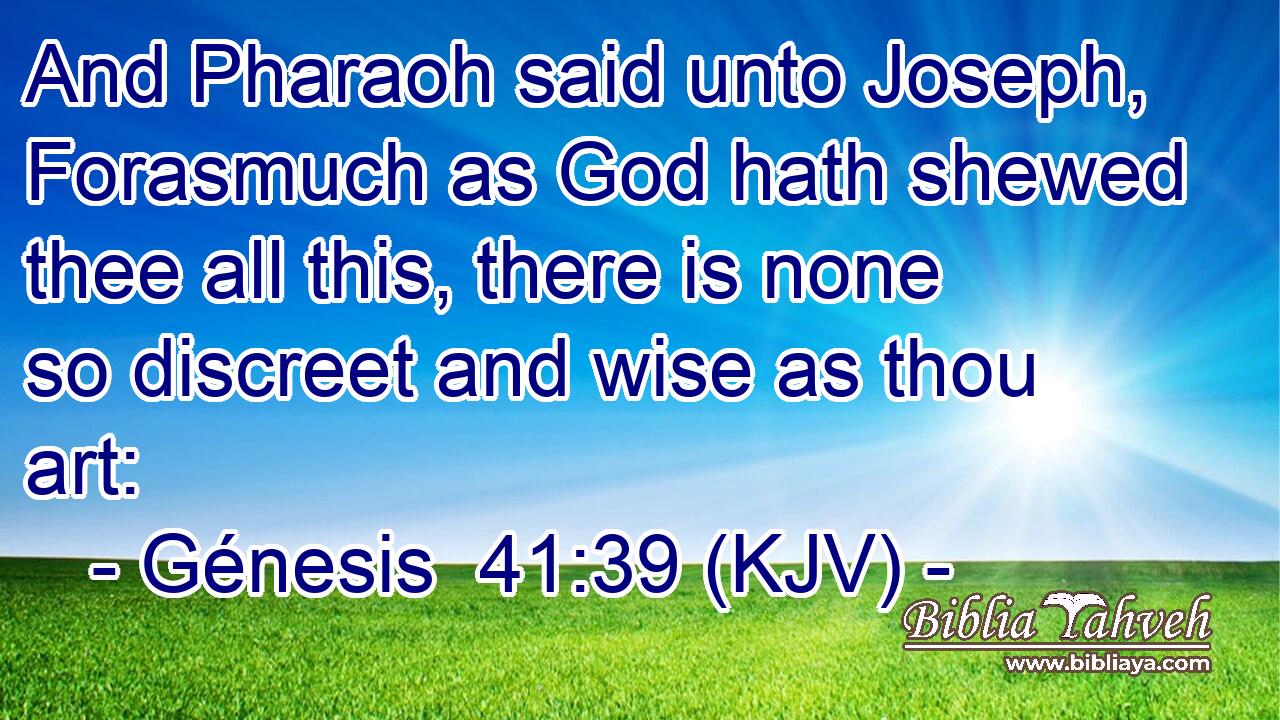 And Pharaoh said unto Joseph, Forasmuch as God hath shewed thee all this, there is none so discreet and wise as thou art: