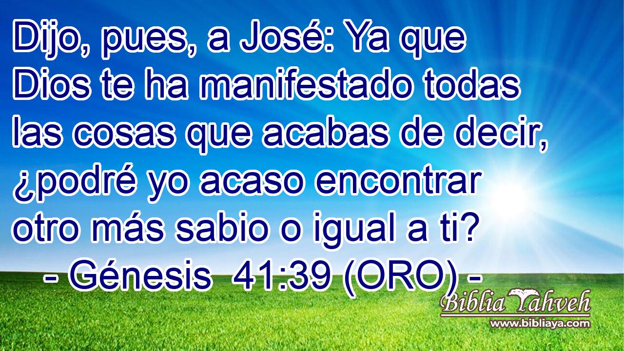  Dijo, pues, a José: Ya que Dios te ha manifestado todas las cosas que acabas de decir, ¿podré yo acaso encontrar otro más sabio o igual a ti? 