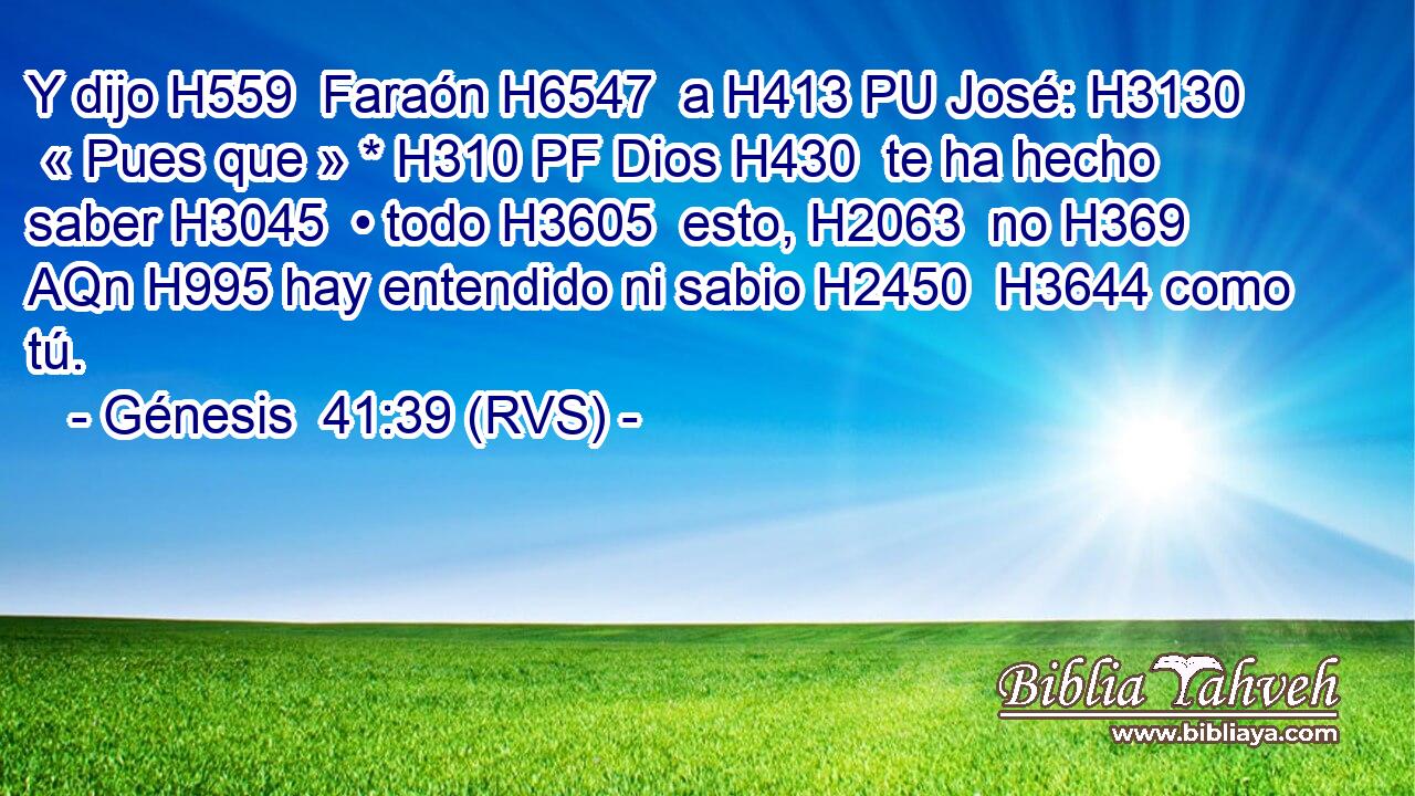 Y dijo H559  Faraón H6547  a H413 PU José: H3130  « Pues que » * H310 PF Dios H430  te ha hecho saber H3045  • todo H3605  esto, H2063  no H369 AQn H995 hay entendido ni sabio H2450  H3644 como tú. 