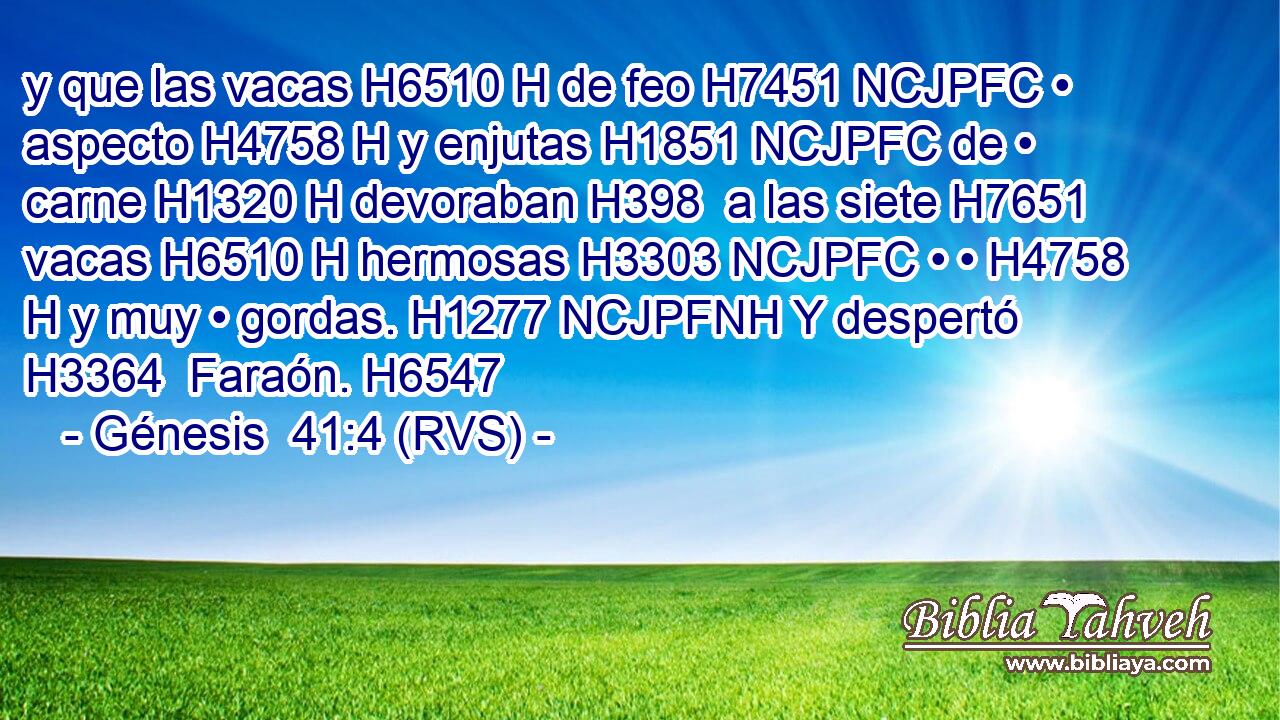 y que las vacas H6510 H de feo H7451 NCJPFC • aspecto H4758 H y enjutas H1851 NCJPFC de • carne H1320 H devoraban H398  a las siete H7651  vacas H6510 H hermosas H3303 NCJPFC • • H4758 H y muy • gordas. H1277 NCJPFNH Y despertó H3364  Faraón. H6547  