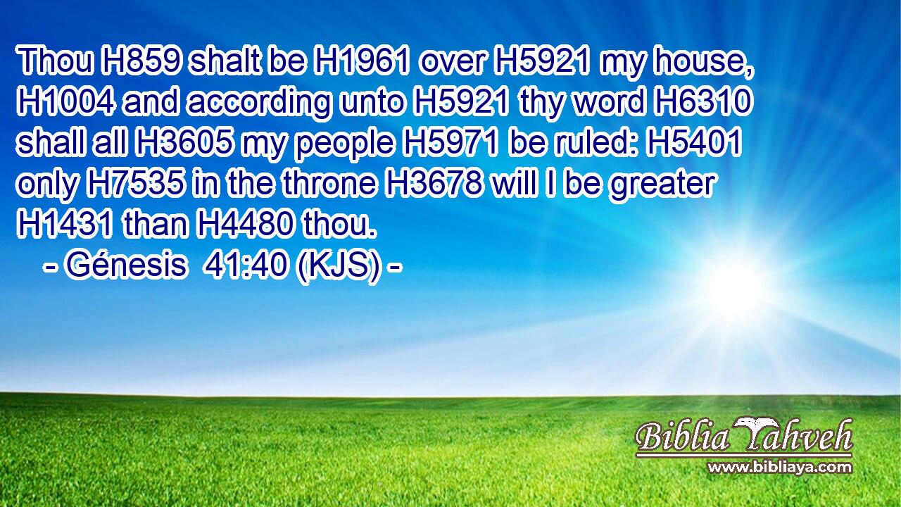 Thou H859 shalt be H1961 over H5921 my house, H1004 and according unto H5921 thy word H6310 shall all H3605 my people H5971 be ruled: H5401 only H7535 in the throne H3678 will I be greater H1431 than H4480 thou.