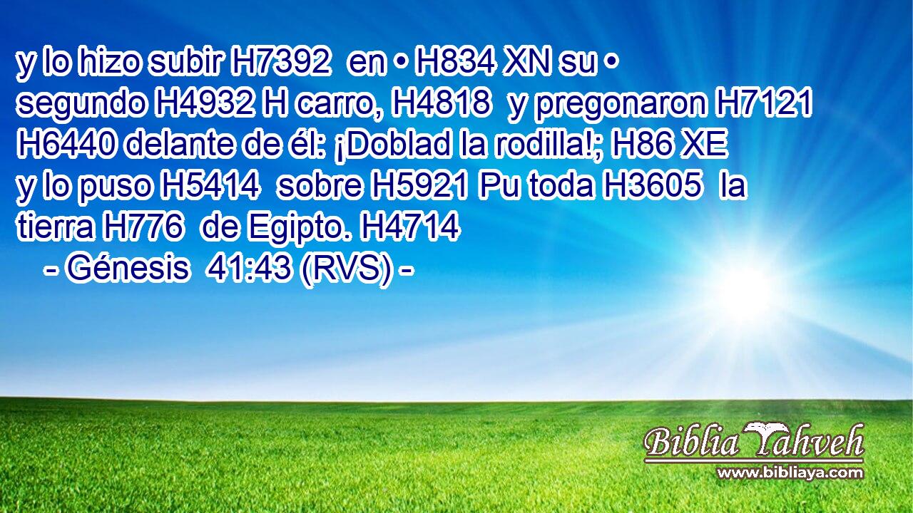y lo hizo subir H7392  en • H834 XN su • segundo H4932 H carro, H4818  y pregonaron H7121  H6440 delante de él: ¡Doblad la rodilla!; H86 XE y lo puso H5414  sobre H5921 Pu toda H3605  la tierra H776  de Egipto. H4714  
